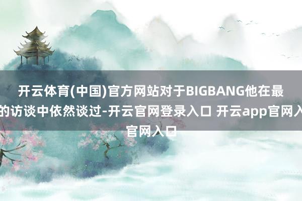 开云体育(中国)官方网站对于BIGBANG他在最近的访谈中依然谈过-开云官网登录入口 开云app官网入口