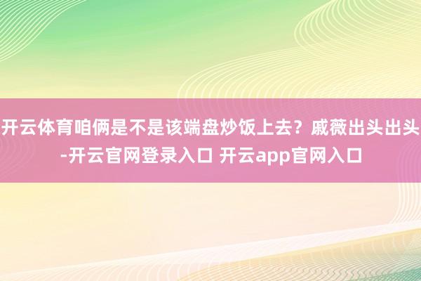 开云体育咱俩是不是该端盘炒饭上去？戚薇出头出头-开云官网登录入口 开云app官网入口