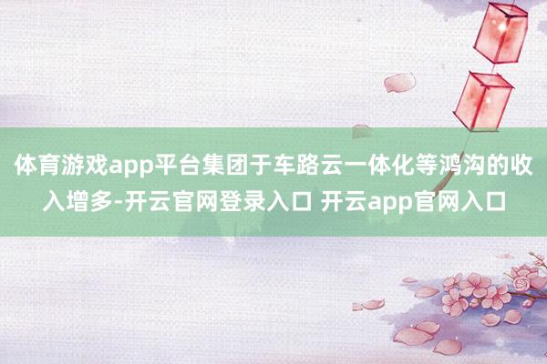 体育游戏app平台集团于车路云一体化等鸿沟的收入增多-开云官网登录入口 开云app官网入口