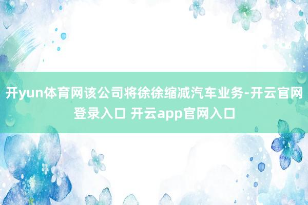 开yun体育网该公司将徐徐缩减汽车业务-开云官网登录入口 开云app官网入口