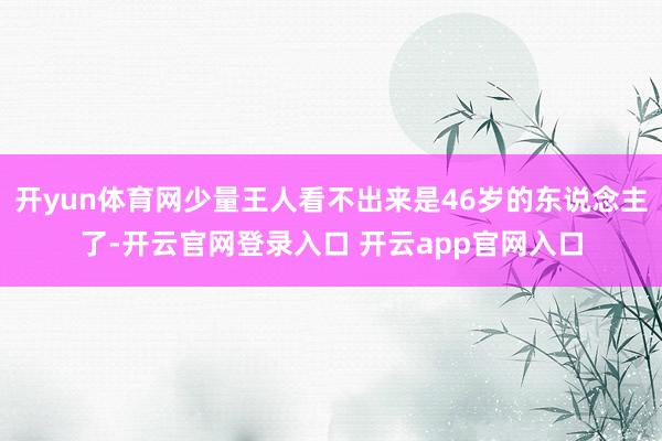 开yun体育网少量王人看不出来是46岁的东说念主了-开云官网登录入口 开云app官网入口