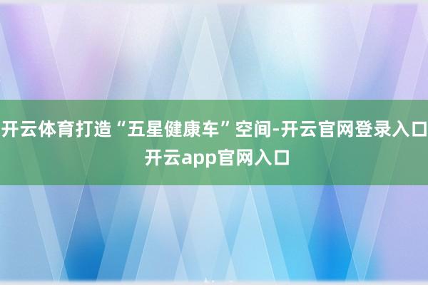 开云体育打造“五星健康车”空间-开云官网登录入口 开云app官网入口