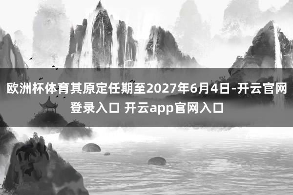欧洲杯体育其原定任期至2027年6月4日-开云官网登录入口 开云app官网入口