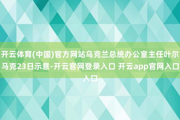 开云体育(中国)官方网站乌克兰总统办公室主任叶尔马克23日示意-开云官网登录入口 开云app官网入口