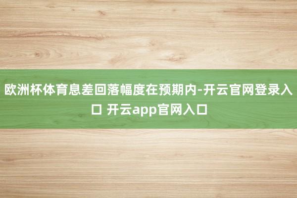欧洲杯体育息差回落幅度在预期内-开云官网登录入口 开云app官网入口