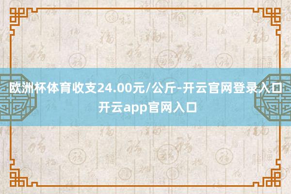 欧洲杯体育收支24.00元/公斤-开云官网登录入口 开云app官网入口