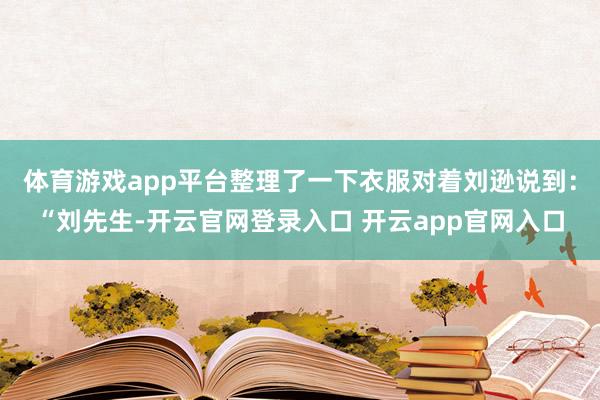 体育游戏app平台整理了一下衣服对着刘逊说到：“刘先生-开云官网登录入口 开云app官网入口