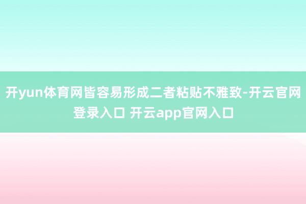 开yun体育网皆容易形成二者粘贴不雅致-开云官网登录入口 开云app官网入口