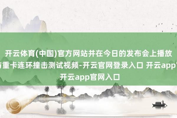 开云体育(中国)官方网站并在今日的发布会上播放了该车与重卡连环撞击测试视频-开云官网登录入口 开云app官网入口