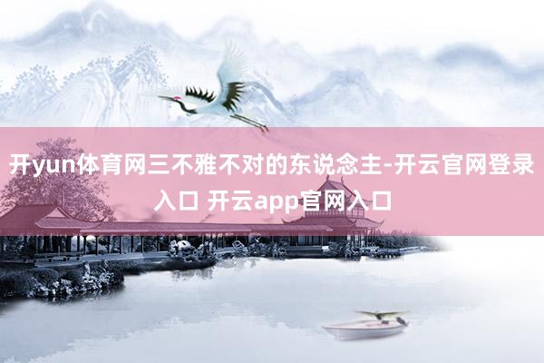 开yun体育网三不雅不对的东说念主-开云官网登录入口 开云app官网入口