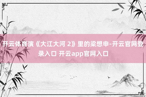 开云体育演《大江大河 2》里的梁想申-开云官网登录入口 开云app官网入口