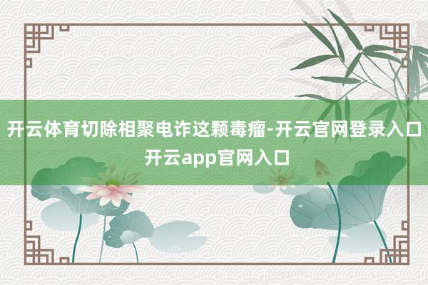 开云体育切除相聚电诈这颗毒瘤-开云官网登录入口 开云app官网入口