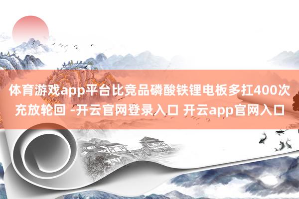 体育游戏app平台比竞品磷酸铁锂电板多扛400次充放轮回 -开云官网登录入口 开云app官网入口