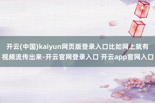 开云(中国)kaiyun网页版登录入口比如网上就有视频流传出来-开云官网登录入口 开云app官网入口