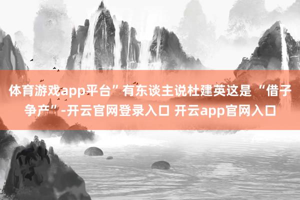 体育游戏app平台”有东谈主说杜建英这是 “借子争产”-开云官网登录入口 开云app官网入口