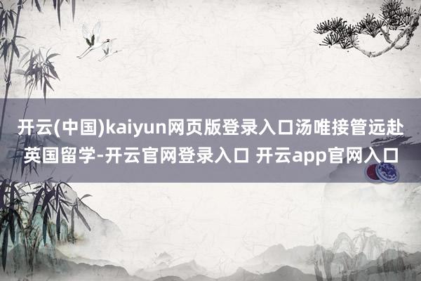 开云(中国)kaiyun网页版登录入口汤唯接管远赴英国留学-开云官网登录入口 开云app官网入口