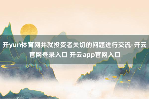 开yun体育网并就投资者关切的问题进行交流-开云官网登录入口 开云app官网入口