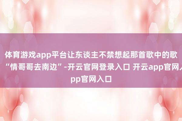体育游戏app平台让东谈主不禁想起那首歌中的歌词:“情哥哥去南边”-开云官网登录入口 开云app官网入口