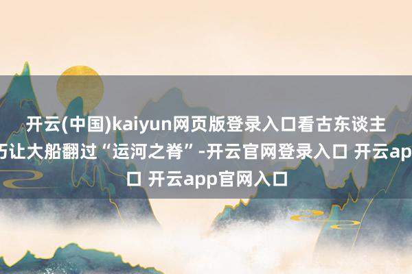 开云(中国)kaiyun网页版登录入口看古东谈主何如靠灵巧让大船翻过“运河之脊”-开云官网登录入口 开云app官网入口