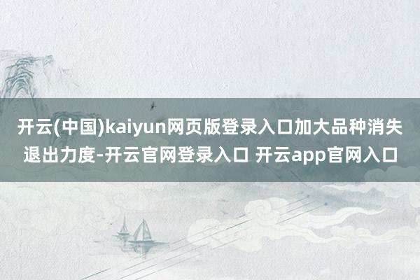 开云(中国)kaiyun网页版登录入口加大品种消失退出力度-开云官网登录入口 开云app官网入口