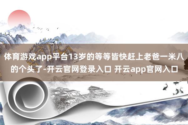 体育游戏app平台13岁的等等皆快赶上老爸一米八的个头了-开云官网登录入口 开云app官网入口