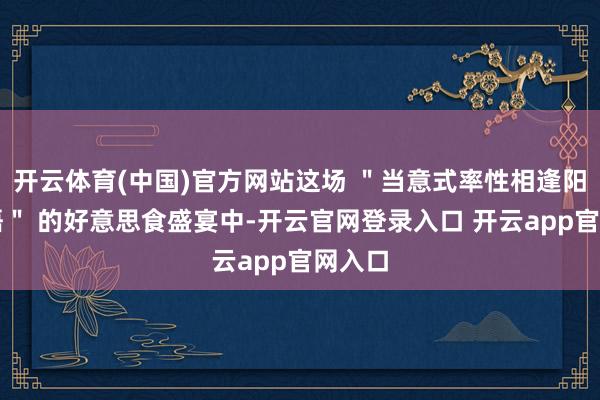 开云体育(中国)官方网站这场 ＂当意式率性相逢阳澄蟹语＂ 的好意思食盛宴中-开云官网登录入口 开云app官网入口