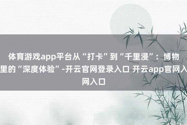 体育游戏app平台 从“打卡”到“千里浸”:博物馆里的“深度体验”-开云官网登录入口 开云app官网入口