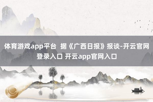 体育游戏app平台 据《广西日报》报谈-开云官网登录入口 开云app官网入口