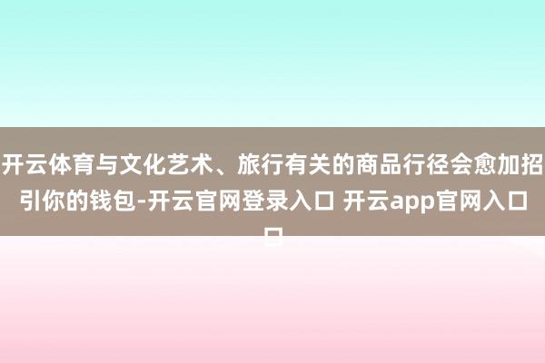 开云体育与文化艺术、旅行有关的商品行径会愈加招引你的钱包-开云官网登录入口 开云app官网入口