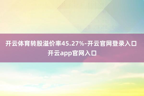 开云体育转股溢价率45.27%-开云官网登录入口 开云app官网入口