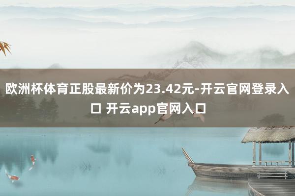 欧洲杯体育正股最新价为23.42元-开云官网登录入口 开云app官网入口