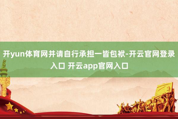 开yun体育网并请自行承担一皆包袱-开云官网登录入口 开云app官网入口