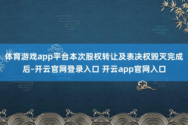 体育游戏app平台　　本次股权转让及表决权毁灭完成后-开云官网登录入口 开云app官网入口