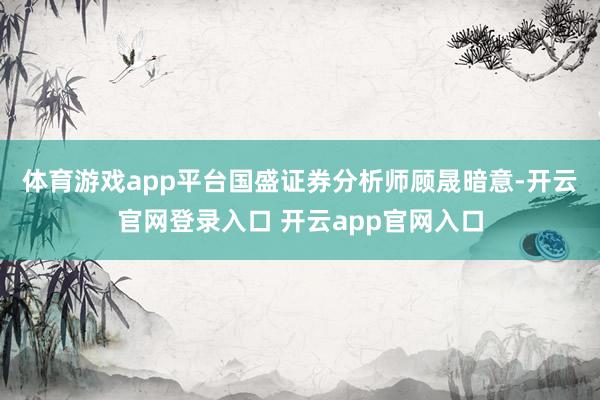 体育游戏app平台　　国盛证券分析师顾晟暗意-开云官网登录入口 开云app官网入口