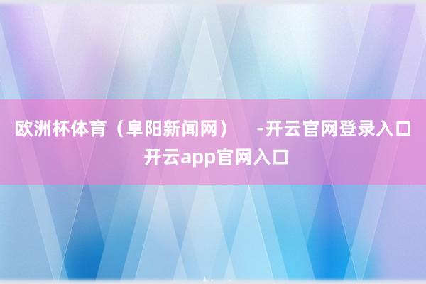 欧洲杯体育（阜阳新闻网）    -开云官网登录入口 开云app官网入口