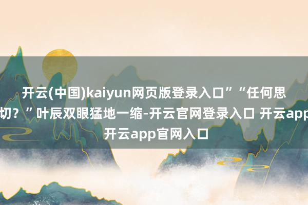 开云(中国)kaiyun网页版登录入口”“任何思得知的一切？”叶辰双眼猛地一缩-开云官网登录入口 开云app官网入口