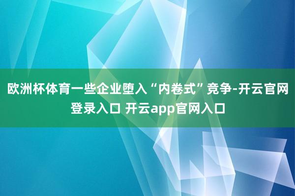 欧洲杯体育一些企业堕入“内卷式”竞争-开云官网登录入口 开云app官网入口