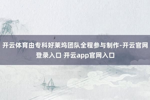开云体育由专科好莱坞团队全程参与制作-开云官网登录入口 开云app官网入口
