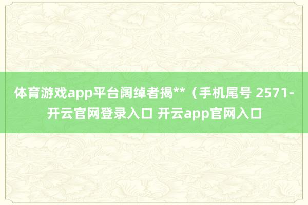 体育游戏app平台阔绰者揭**（手机尾号 2571-开云官网登录入口 开云app官网入口