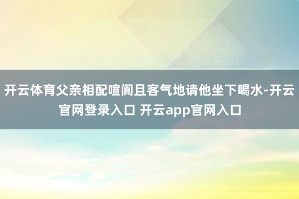 开云体育父亲相配喧阗且客气地请他坐下喝水-开云官网登录入口 开云app官网入口