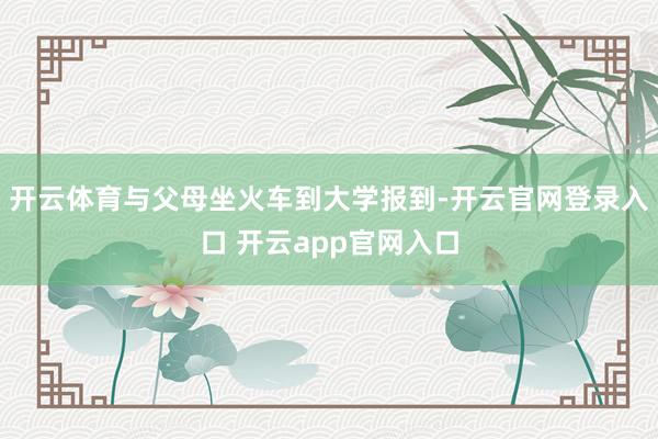 开云体育与父母坐火车到大学报到-开云官网登录入口 开云app官网入口