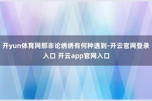 开yun体育网那非论绣绣有何种遇到-开云官网登录入口 开云app官网入口