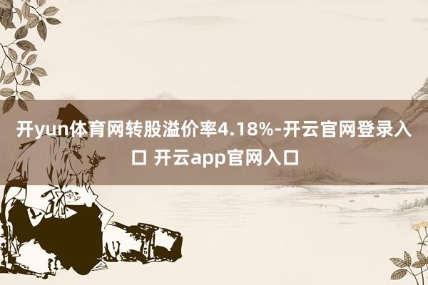 开yun体育网转股溢价率4.18%-开云官网登录入口 开云app官网入口