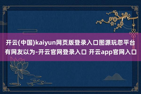 开云(中国)kaiyun网页版登录入口图源玩忽平台有网友以为-开云官网登录入口 开云app官网入口