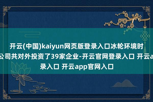 开云(中国)kaiyun网页版登录入口冰轮环境时间股份有限公司共对外投资了39家企业-开云官网登录入口 开云app官网入口