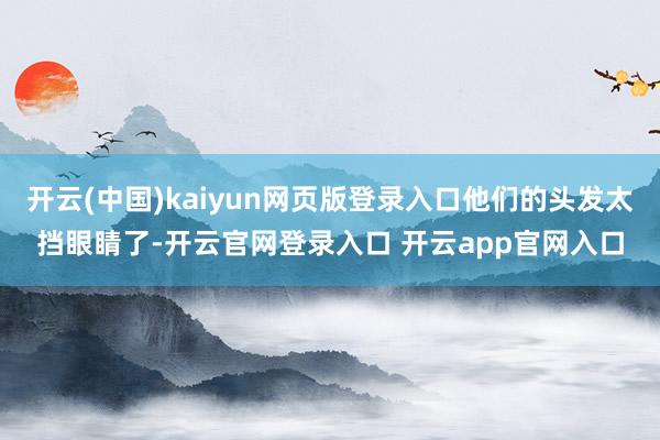 开云(中国)kaiyun网页版登录入口他们的头发太挡眼睛了-开云官网登录入口 开云app官网入口