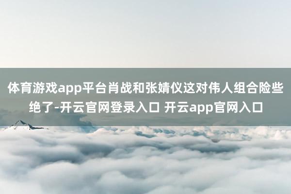 体育游戏app平台肖战和张婧仪这对伟人组合险些绝了-开云官网登录入口 开云app官网入口