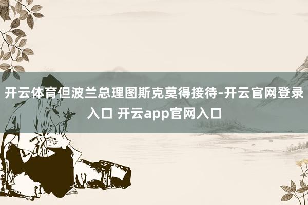 开云体育但波兰总理图斯克莫得接待-开云官网登录入口 开云app官网入口