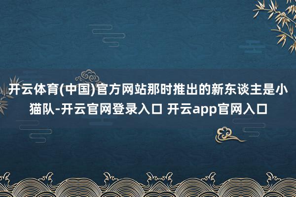 开云体育(中国)官方网站那时推出的新东谈主是小猫队-开云官网登录入口 开云app官网入口