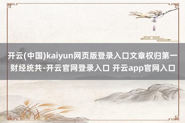 开云(中国)kaiyun网页版登录入口文章权归第一财经统共-开云官网登录入口 开云app官网入口